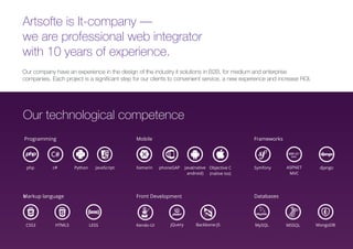 Artsofte is It-company —
we are professional web integrator
with 10 years of experience.
Our company have an experience in the design of the industry it solutions in B2B, for medium and enterprise
companies. Each project is a significant step for our clients to convenient service, a new experience and increase ROI.
Programming Frameworks
Symfony ASPNET
MVC
django
Front Development Databases
jQueryKendo-UI Backbone-JS MySQL MSSQL MongoDB
Mobile
Markup languages
CSS3 HTML5 LESS
Xamarin phoneGAP Java(native
android)
Objective C
(native ios)
Our technological competence
php c# Python JavaScript
 