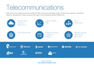 Services based
on telecom
infrastructur e
UX, UI
development
Audit, consulting,
R&D
Corporate web-sites Interaktive services,
online games
and promo
Interface pr ojecting
for desctop
software
Telecommunications
Web services for providing services for B2B and B2C connected with billing system or BUS data operators, self-service
systems, development of web-products that based on the Broadsoft platform (BWKS) etc.
More information:
 