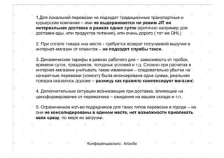 1.Для локальной перевозки не подходят традиционные транспортные и
курьерские компании – ими не выдерживается ни режим JIT ни
интервальная доставка в рамках одних суток (критично например для
доставки еды, или продуктов питания), или очень дорого ( тот же DHL)
2. При оплате товара «на месте - требуется возврат получаемой выручки в
интернет-магазин от клиентов – не подходят службы такси.
3. Динамические тарифы в рамках рабочего дня – зависимость от пробок,
времени суток, праздников, погодных условий и т.д. Сложно при расчетах в
интернет-магазине учитывать такие изменения – следовательно убытки на
конкретные перевозки (клиенту была анонсирована одна сумма, реальная
поездка оказалось дороже – разницу как правило компенсирует магазин)
4. Дополнительные ситуации возникающие при доставке, влияющие на
ценоформирование от перевозчика – ожидания на вашем складе и т.п.
5. Ограниченное кол-во подрядчиков для таких типов перевозки в городе – но
они не консолидированы в едином месте, нет возможности привлекать
всех сразу, по мере их загрузки.
Конфиденциально. Artsofte
 