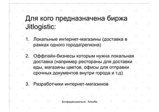 Для кого предназначена биржа
Jitlogistic:
1.  Локальные интернет-магазины (доставка в
рамках одного городарегиона)
2.  Оффлайн-бизнесы которым нужна локальная
доставка (например рестораны для доставки
еды, магазины цветов, офисы для отправки
срочных документов внутри города и т.д)
3.  Разработчики интернет-магазинов
Конфиденциально. Artsofte
 