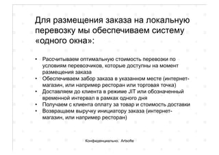 Для размещения заказа на локальную
перевозку мы обеспечиваем систему
«одного окна»:
•  Рассчитываем оптимальную стоимость перевозки по
условиям перевозчиков, которые доступны на момент
размещения заказа
•  Обеспечиваем забор заказа в указанном месте (интернет-
магазин, или например ресторан или торговая точка)
•  Доставляем до клиента в режиме JIT или обозначенный
временной интервал в рамках одного дня
•  Получаем с клиента оплату за товар и стоимость доставки
•  Возвращаем выручку инициатору заказа (интернет-
магазин, или например ресторан)
Конфиденциально. Artsofte
 