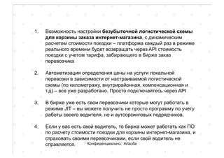 1.  Возможность настройки безубыточной логистической схемы
для корзины заказа интернет-магазина, с динамическим
расчетом стоимости поездки – платформа каждый раз в режиме
реального времени будет возвращать через API стоимость
поездки с учетом тарифа, забирающего в бирже заказ
перевозчика
2.  Автоматизация определения цены на услуги локальной
перевозки в зависимости от настраиваемой логистической
схемы (по километражу, внутрирайонная, компенсационная и
т.д) – все уже разработано. Просто подключайтесь через API
3.  В бирже уже есть свои перевозчики которые могут работать в
режиме JIT – вы можете получить не просто программу по учету
работы своего водителя, но и аутсорсинговых подрядчиков.
4.  Если у вас есть свой водитель, то биржа может работать как ПО
по расчету стоимости поездки для корзины интернет-магазина, и
страховать своими перевозчиками, если свой водитель не
справляется. Конфиденциально. Artsofte
 