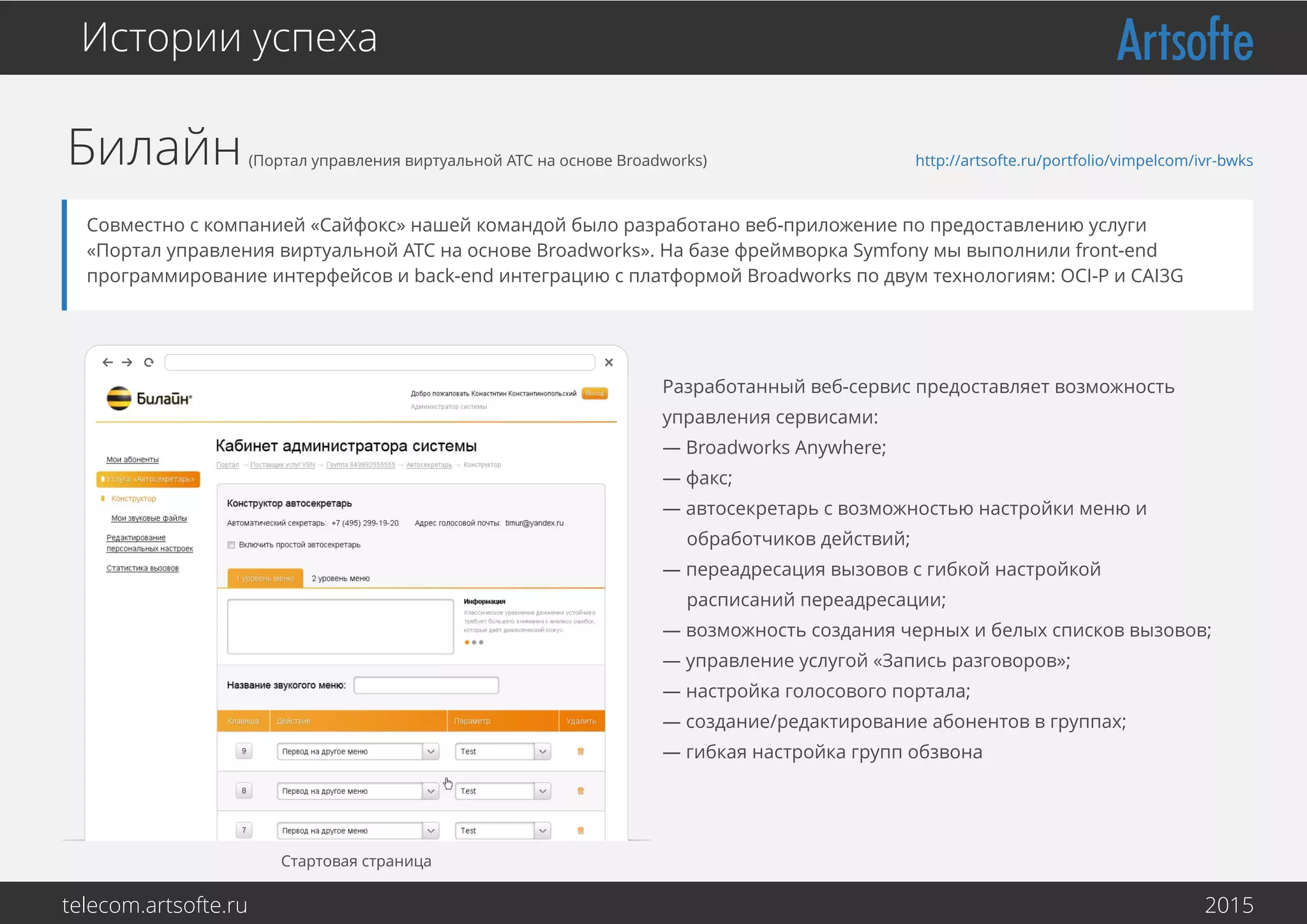 Билайн(Портал управления виртуальной АТС на основе Broadworks)
Истории успеха
Совместно с компанией «Сайфокс» нашей командой было разработано веб-приложение по предоставлению услуги
«Портал управления виртуальной АТС на основе Broadworks». На базе фреймворка Symfony мы выполнили front-end
программирование интерфейсов и back-end интеграцию с платформой Broadworks по двум технологиям: OCI-P и CAI3G
Стартовая страница
http://artsofte.ru/portfolio/vimpelcom/ivr-bwks
Разработанный веб-сервис предоставляет возможность
управления сервисами:
— Broadworks Anywhere;
— факс;
— автосекретарь с возможностью настройки меню и
обработчиков действий;
— переадресация вызовов с гибкой настройкой
расписаний переадресации;
— возможность создания черных и белых списков вызовов;
— управление услугой «Запись разговоров»;
— настройка голосового портала;
— создание/редактирование абонентов в группах;
— гибкая настройка групп обзвона
telecom.artsofte.ru 2016
 