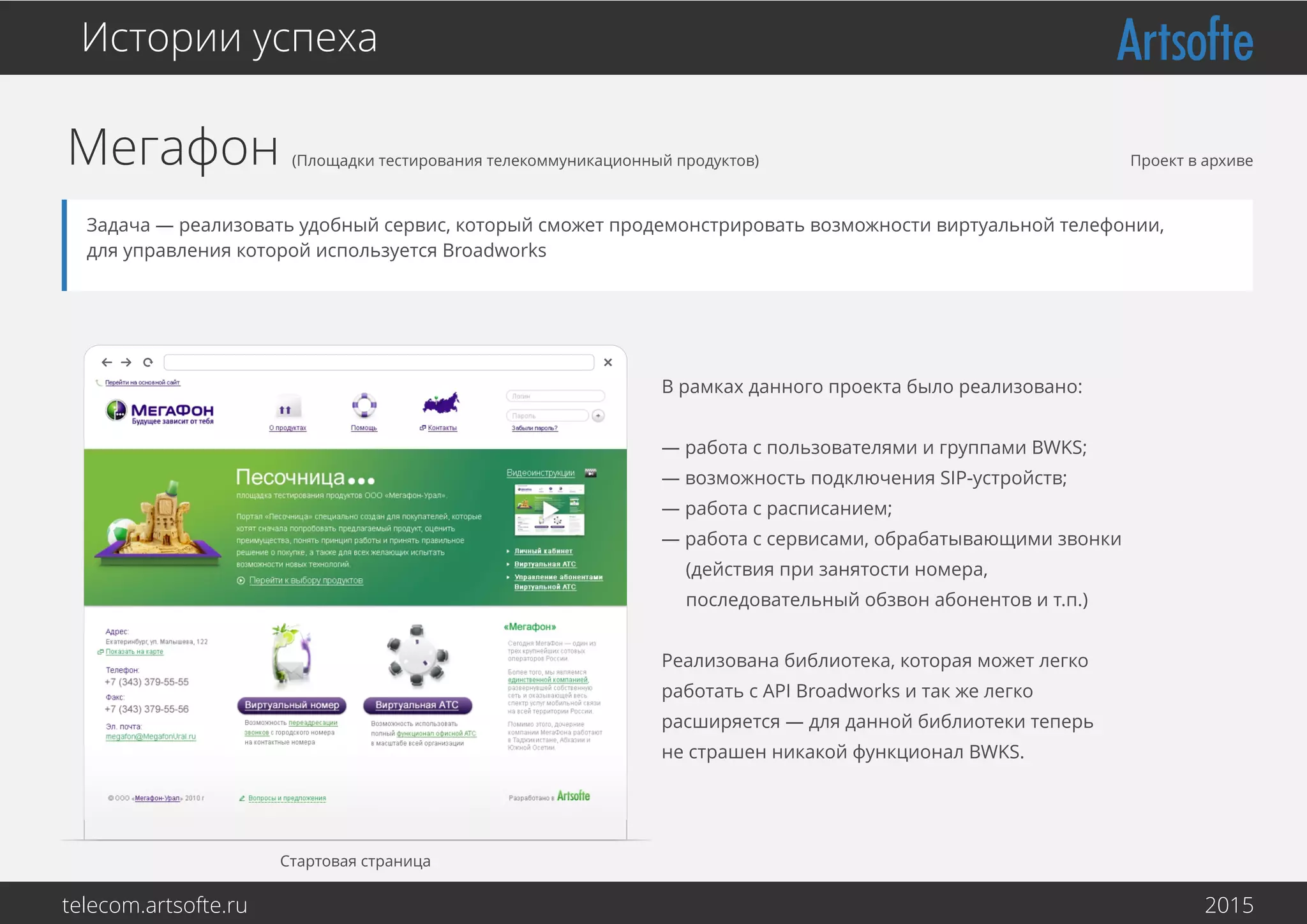 Мегафон (Площадки тестирования телекоммуникационный продуктов)
Истории успеха
Задача — реализовать удобный сервис, который сможет продемонстрировать возможности виртуальной телефонии,
для управления которой используется Broadworks
Стартовая страница
В рамках данного проекта было реализовано:
— работа с пользователями и группами BWKS;
— возможность подключения SIP-устройств;
— работа с расписанием;
— работа с сервисами, обрабатывающими звонки
(действия при занятости номера,
последовательный обзвон абонентов и т.п.)
Реализована библиотека, которая может легко
работать с API Broadworks и так же легко
расширяется — для данной библиотеки теперь
не страшен никакой функционал BWKS.
Проект в архиве
telecom.artsofte.ru 2016
 