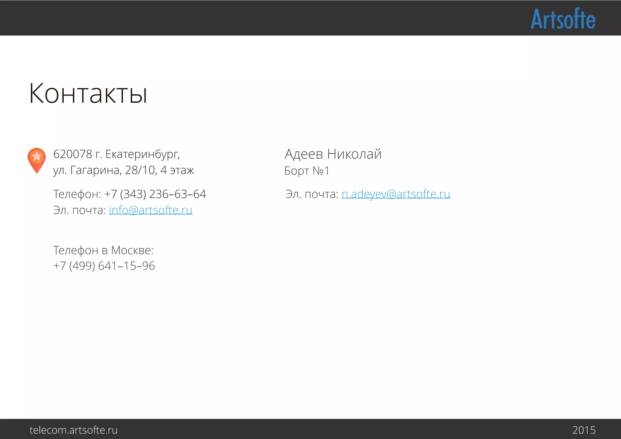 Адеев Николай
Борт №1
Эл. почта: n.adeyev@artsofte.ru
620078 г. Екатеринбург,
ул. Малышева, 71, 6 этаж
Телефон: +7 (343) 236–63–64
Эл. почта: info@artsofte.ru
Контакты
Телефон в Москве:
+7 (499) 641–15–96
telecom.artsofte.ru 2016
 