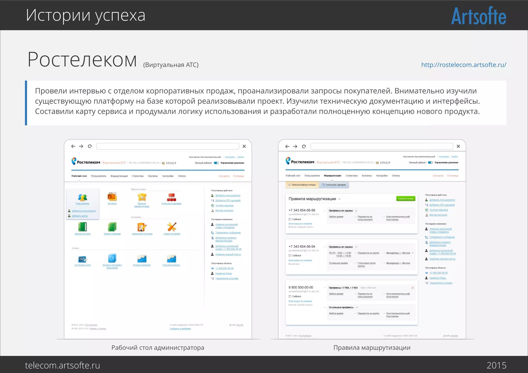 Ростелеком (Виртуальная АТС)
Рабочий стол администратора Правила маршрутизации
Истории успеха
Провели интервью с отделом корпоративных продаж, проанализировали запросы покупателей. Внимательно изучили
существующую платформу на базе которой реализовывали проект. Изучили техническую документацию и интерфейсы.
Составили карту сервиса и продумали логику использования и разработали полноценную концепцию нового продукта.
http://rostelecom.artsofte.ru/
telecom.artsofte.ru 2016
 
