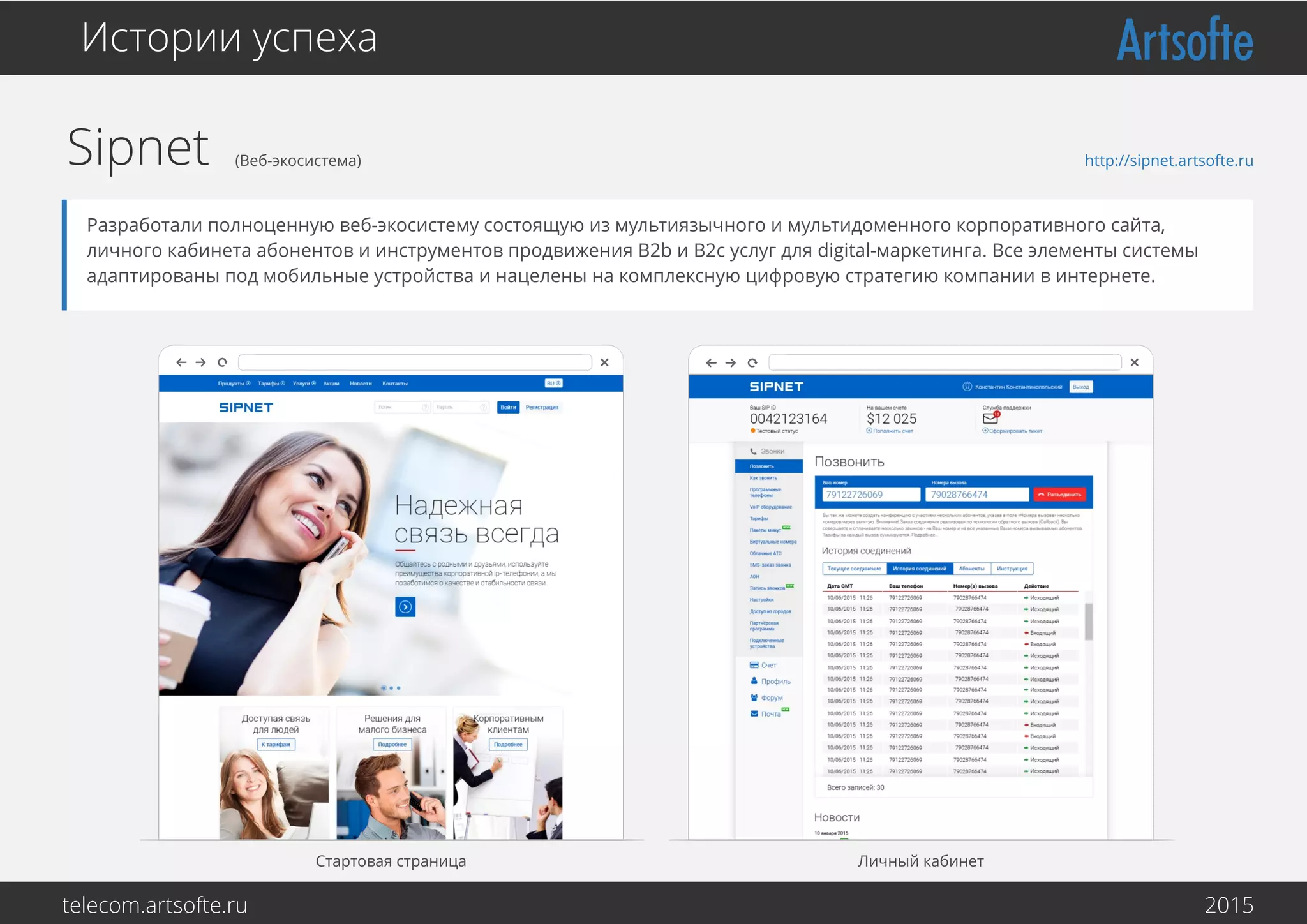 Sipnet (Веб-экосистема)
Стартовая страница Личный кабинет
Истории успеха
Разработали полноценную веб-экосистему состоящую из мультиязычного и мультидоменного корпоративного сайта,
личного кабинета абонентов и инструментов продвижения B2b и B2c услуг для digital-маркетинга. Все элементы системы
адаптированы под мобильные устройства и нацелены на комплексную цифровую стратегию компании в интернете.
http://sipnet.artsofte.ru
telecom.artsofte.ru 2016
 