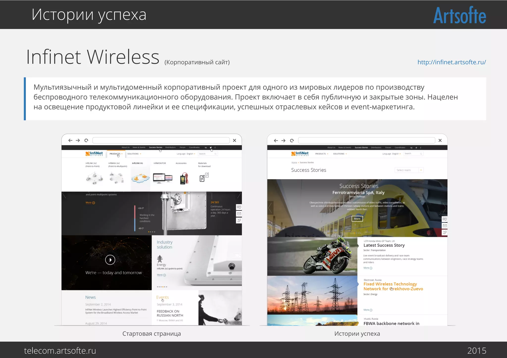 Inﬁnet Wireless (Корпоративный сайт)
Истории успеха
Мультиязычный и мультидоменный корпоративный проект для одного из мировых лидеров по производству
беспроводного телекоммуникационного оборудования. Проект включает в себя публичную и закрытые зоны. Нацелен
на освещение продуктовой линейки и ее спецификации, успешных отраслевых кейсов и event-маркетинга.
Стартовая страница Истории успеха
http://inﬁnet.artsofte.ru/
telecom.artsofte.ru 2016
 