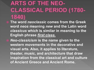  The word neoclassic comes from the Greek
word neos meaning new and the Latin word
classicus which is similar in meaning to the
English phrase first class.
 Neo-classicism is the name given to the
western movements in the decorative and
visual arts. Also, it applies to literature,
theater, music, and architecture that draw
inspiration from the classical art and culture
of Ancient Greece and Ancient Rome.
 