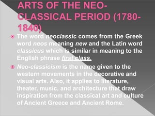  The word neoclassic comes from the Greek
word neos meaning new and the Latin word
classicus which is similar in meaning to the
English phrase first class.
 Neo-classicism is the name given to the
western movements in the decorative and
visual arts. Also, it applies to literature,
theater, music, and architecture that draw
inspiration from the classical art and culture
of Ancient Greece and Ancient Rome.
 