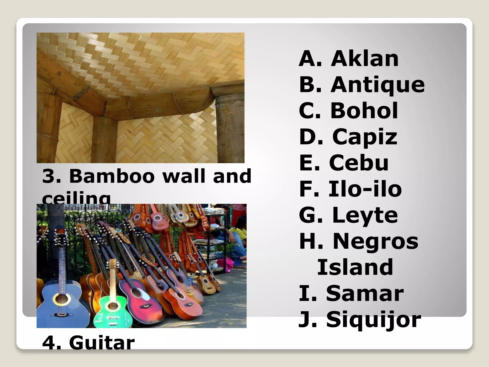 A. Aklan
B. Antique
C. Bohol
D. Capiz
E. Cebu
F. Ilo-ilo
G. Leyte
H. Negros
Island
I. Samar
J. Siquijor
3. Bamboo wall and
ceiling
4. Guitar
 