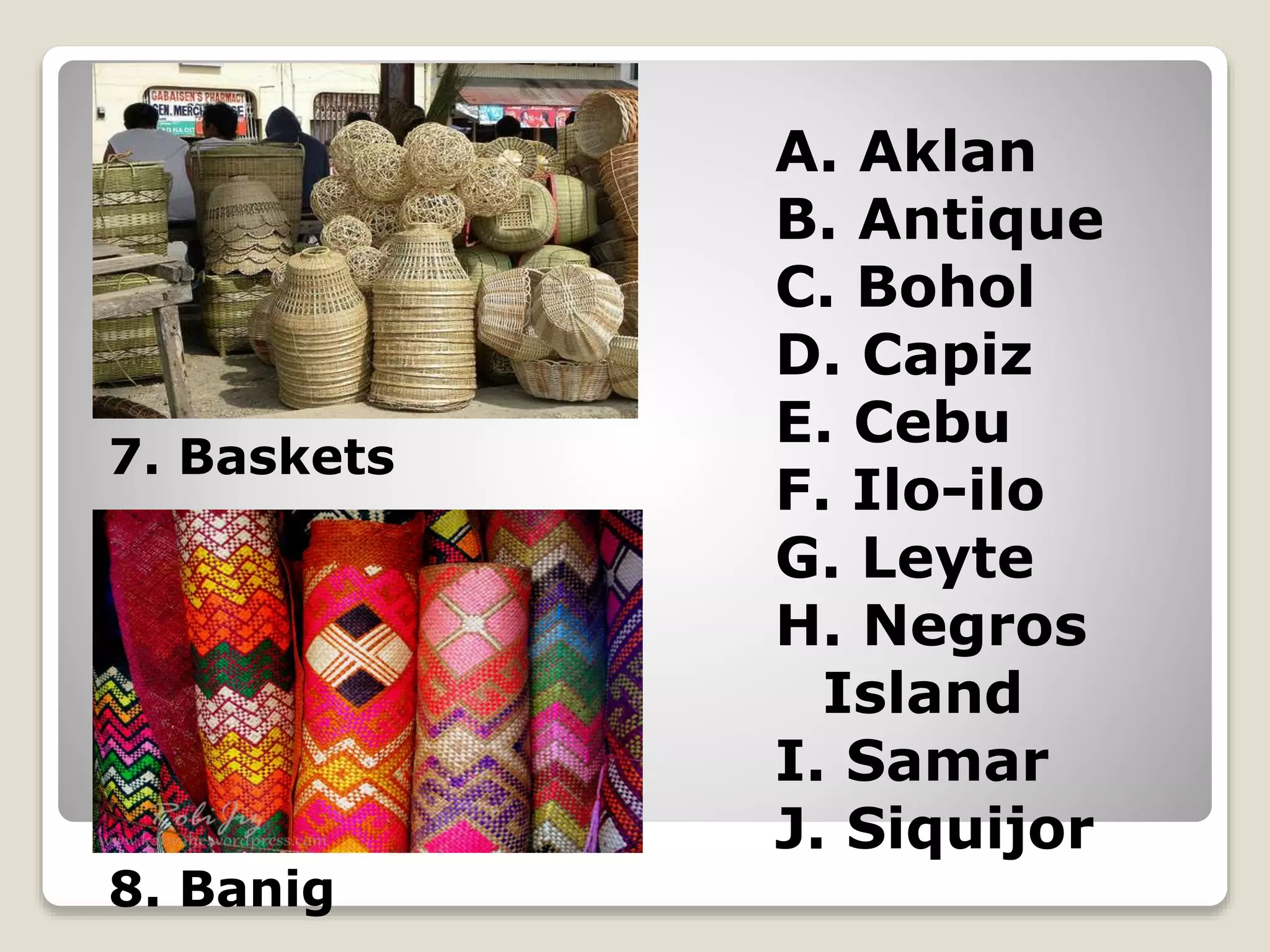 A. Aklan
B. Antique
C. Bohol
D. Capiz
E. Cebu
F. Ilo-ilo
G. Leyte
H. Negros
Island
I. Samar
J. Siquijor
7. Baskets
8. Banig
 