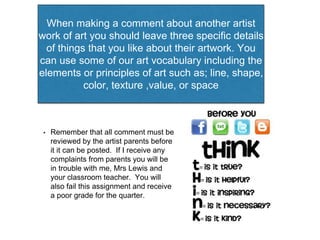 When making a comment about another artist 
work of art you should leave three specific details 
of things that you like about their artwork. You 
can use some of our art vocabulary including the 
elements or principles of art such as; line, shape, 
color, texture ,value, or space 
• Remember that all comment must be 
reviewed by the artist parents before 
it it can be posted. If I receive any 
complaints from parents you will be 
in trouble with me, Mrs Lewis and 
your classroom teacher. You will 
also fail this assignment and receive 
a poor grade for the quarter. 
 
