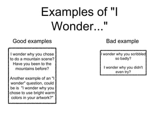 Examples of "I 
Wonder..." 
Good examples Bad example 
I wonder why you chose 
to do a mountain scene? 
Have you been to the 
mountains before? 
Another example of an "I 
wonder" question, could 
be is "I wonder why you 
chose to use bright warm 
colors in your artwork?" 
I wonder why you scribbled 
so badly? 
I wonder why you didn't 
even try? 
 