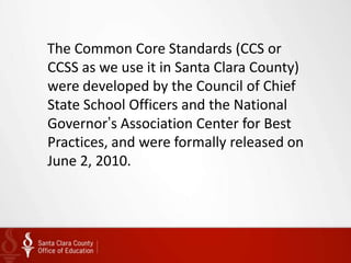 The Common Core Standards (CCS or
CCSS as we use it in Santa Clara County)
were developed by the Council of Chief
State School Officers and the National
Governor’s Association Center for Best
Practices, and were formally released on
June 2, 2010.
 