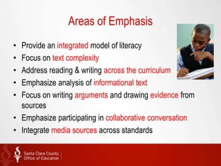 Areas of Emphasis
• Provide an integrated model of literacy
• Focus on text complexity
• Address reading & writing across the curriculum
• Emphasize analysis of informational text
• Focus on writing arguments and drawing evidence from
  sources
• Emphasize participating in collaborative conversation
• Integrate media sources across standards
 