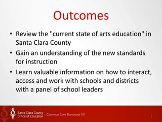 Outcomes
• Review the "current state of arts education" in
  Santa Clara County
• Gain an understanding of the new standards
  for instruction
• Learn valuable information on how to interact,
  access and work with schools and districts
  with a panel of school leaders


            Common Core Standards 101
                                                2
 