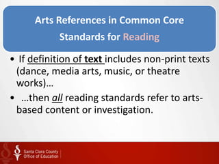 Arts References in Common Core
           Standards for Reading

• If definition of text includes non-print texts
 (dance, media arts, music, or theatre
 works)…
• …then all reading standards refer to arts-
 based content or investigation.
 
