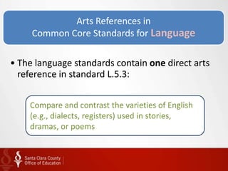 Arts References in
     Common Core Standards for Language

• The language standards contain one direct arts
  reference in standard L.5.3:


    Compare and contrast the varieties of English
    (e.g., dialects, registers) used in stories,
    dramas, or poems
 