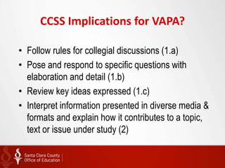 CCSS Implications for VAPA?

• Follow rules for collegial discussions (1.a)
• Pose and respond to specific questions with
  elaboration and detail (1.b)
• Review key ideas expressed (1.c)
• Interpret information presented in diverse media &
  formats and explain how it contributes to a topic,
  text or issue under study (2)
 