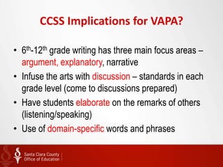 CCSS Implications for VAPA?

• 6th-12th grade writing has three main focus areas –
  argument, explanatory, narrative
• Infuse the arts with discussion – standards in each
  grade level (come to discussions prepared)
• Have students elaborate on the remarks of others
  (listening/speaking)
• Use of domain-specific words and phrases
 