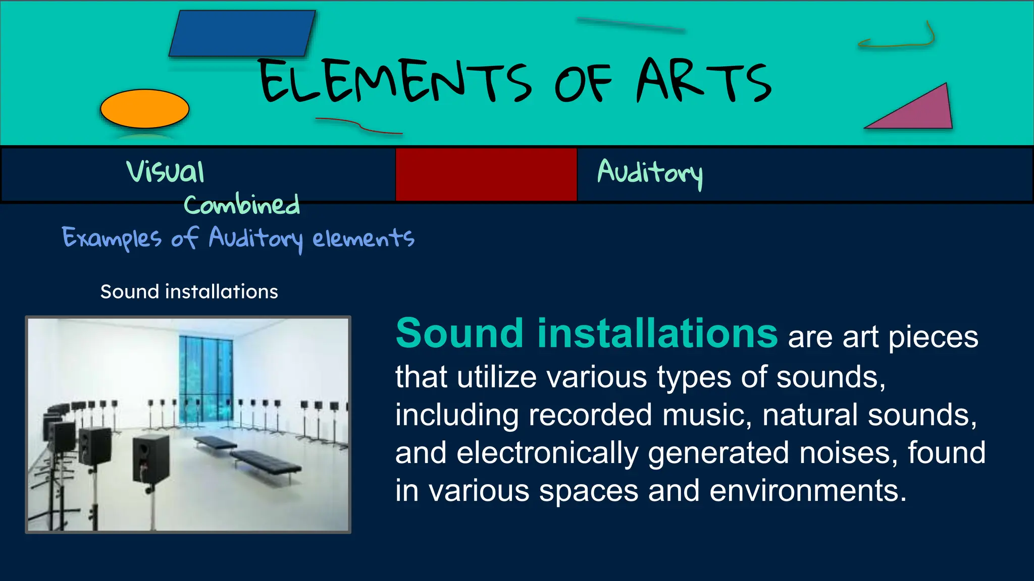 ELEMENTS OF ARTS
Examples of Auditory elements
Sound installations
Sound installations are art pieces
that utilize various types of sounds,
including recorded music, natural sounds,
and electronically generated noises, found
in various spaces and environments.
Visual Auditory
Combined
 
