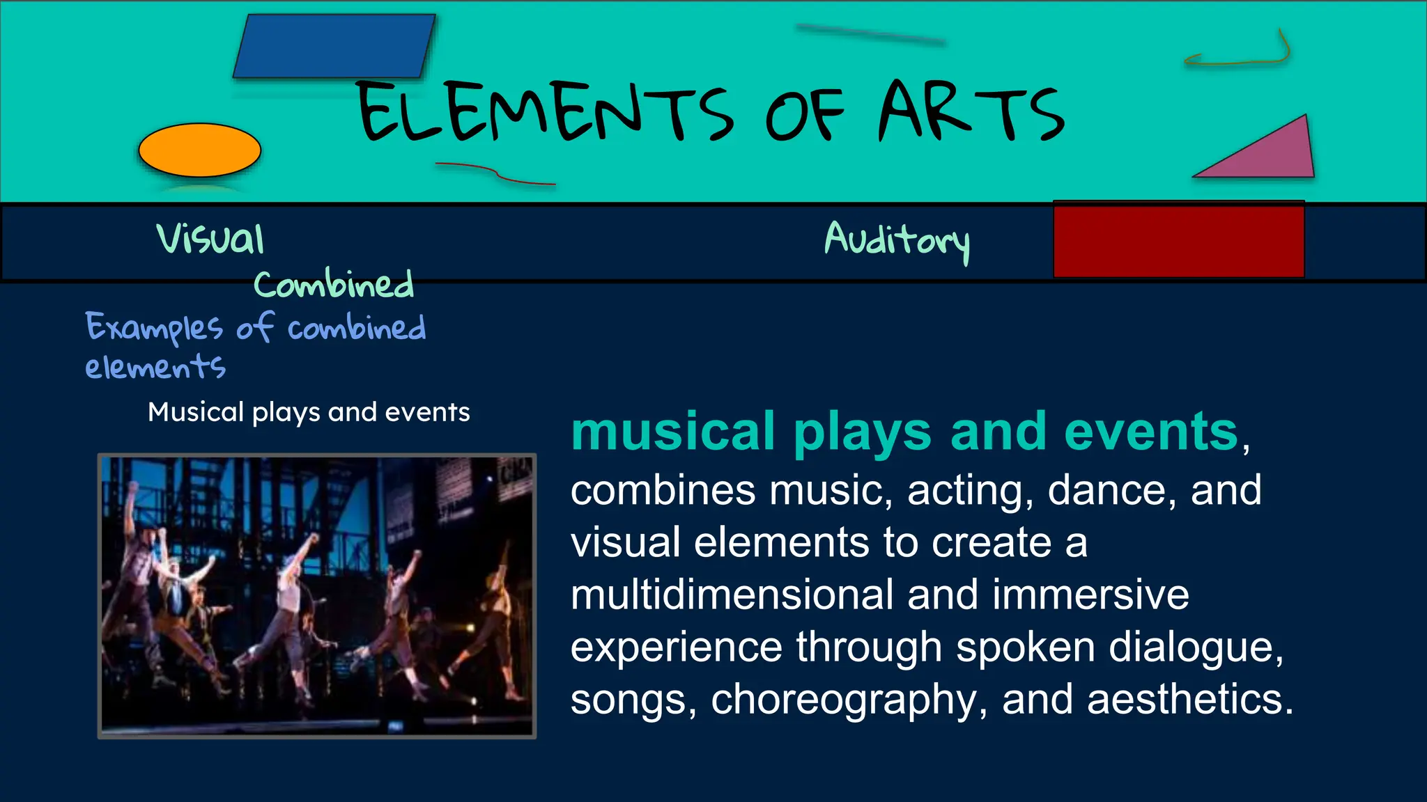 ELEMENTS OF ARTS
Examples of combined
elements
Visual Auditory
Combined
musical plays and events,
combines music, acting, dance, and
visual elements to create a
multidimensional and immersive
experience through spoken dialogue,
songs, choreography, and aesthetics.
Musical plays and events
 