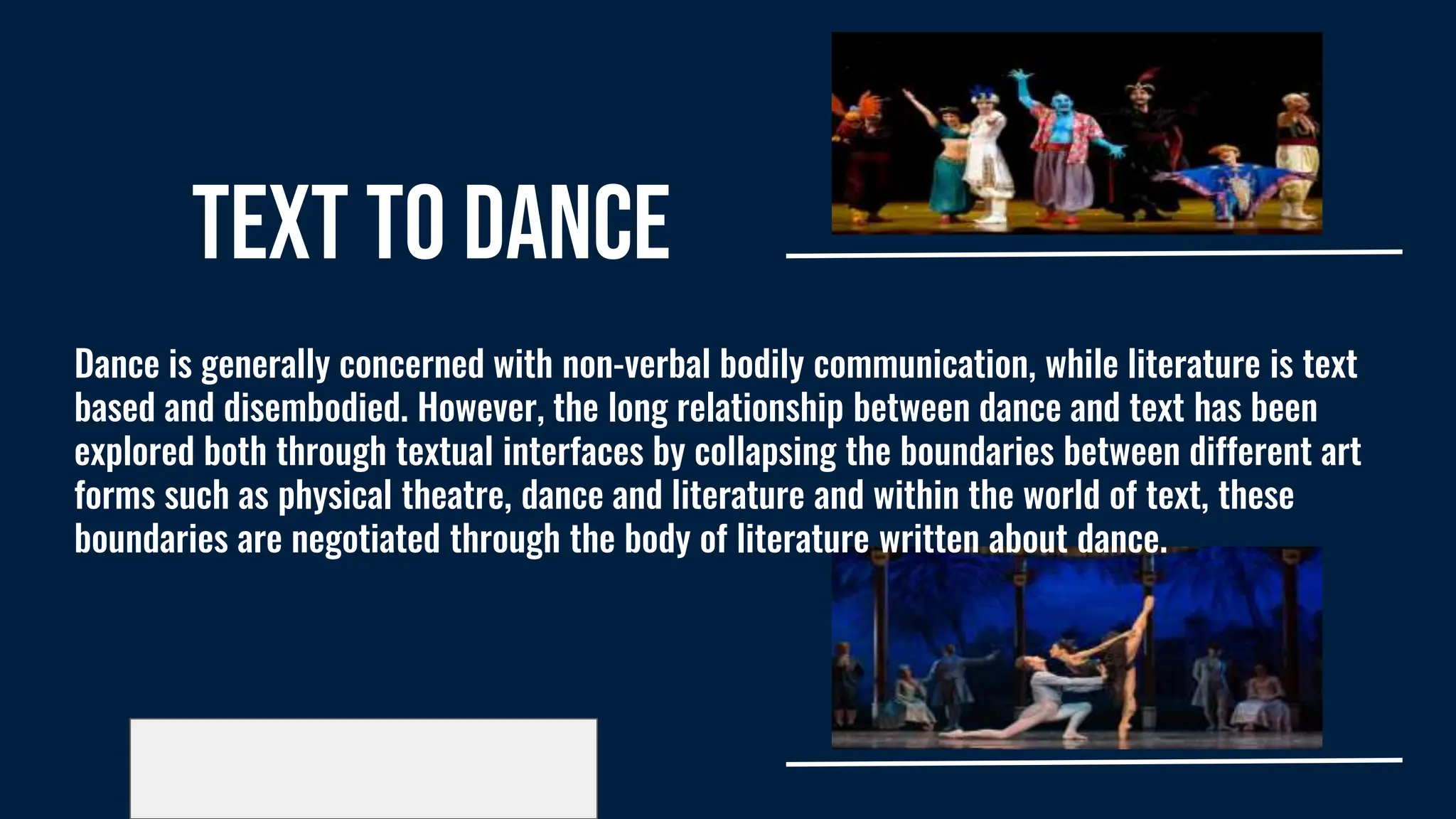 Text to Dance
Dance is generally concerned with non-verbal bodily communication, while literature is text
based and disembodied. However, the long relationship between dance and text has been
explored both through textual interfaces by collapsing the boundaries between different art
forms such as physical theatre, dance and literature and within the world of text, these
boundaries are negotiated through the body of literature written about dance.
 
