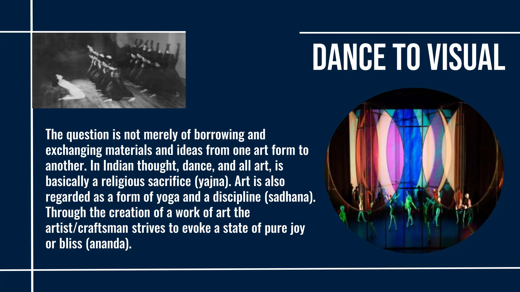 Dance to Visual
The question is not merely of borrowing and
exchanging materials and ideas from one art form to
another. In Indian thought, dance, and all art, is
basically a religious sacrifice (yajna). Art is also
regarded as a form of yoga and a discipline (sadhana).
Through the creation of a work of art the
artist/craftsman strives to evoke a state of pure joy
or bliss (ananda).
 