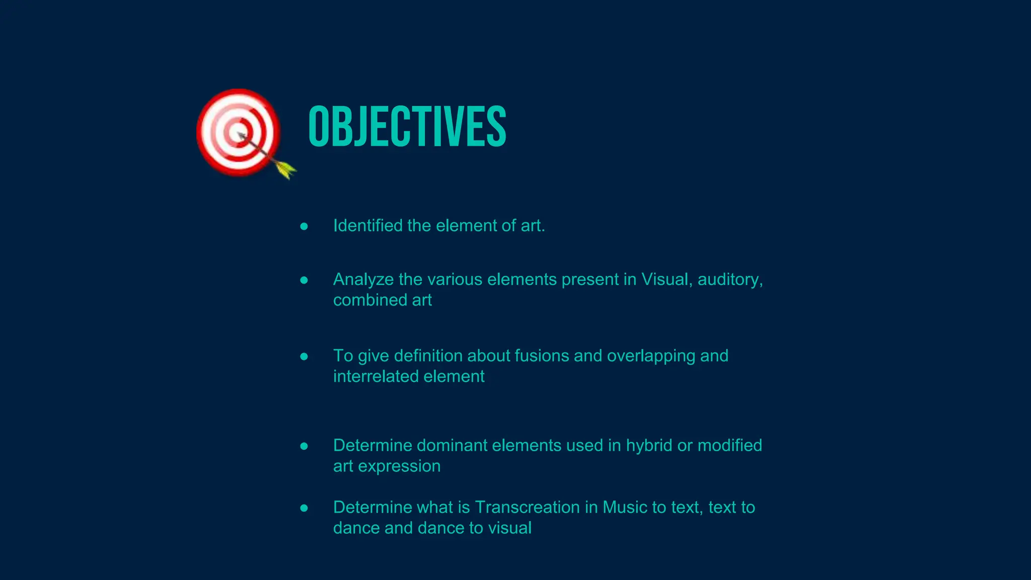 Objectives
● Identified the element of art.
● Analyze the various elements present in Visual, auditory,
combined art
● To give definition about fusions and overlapping and
interrelated element
● Determine dominant elements used in hybrid or modified
art expression
● Determine what is Transcreation in Music to text, text to
dance and dance to visual
 