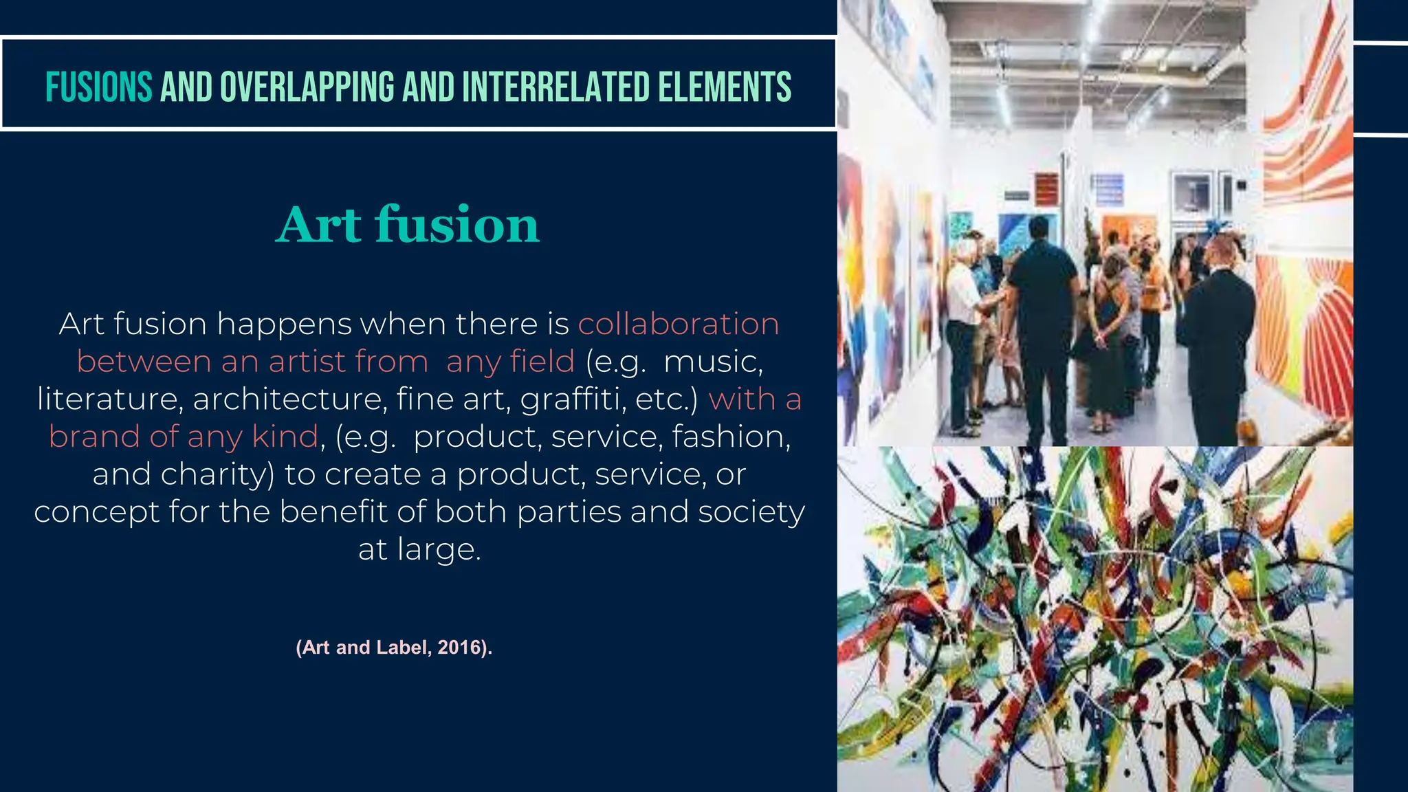 Art fusion happens when there is collaboration
between an artist from any field (e.g. music,
literature, architecture, fine art, graffiti, etc.) with a
brand of any kind, (e.g. product, service, fashion,
and charity) to create a product, service, or
concept for the benefit of both parties and society
at large.
FUSIONS AND OVERLAPPING AND INTERRELATED ELEMENTS
Art fusion
(Art and Label, 2016).
 