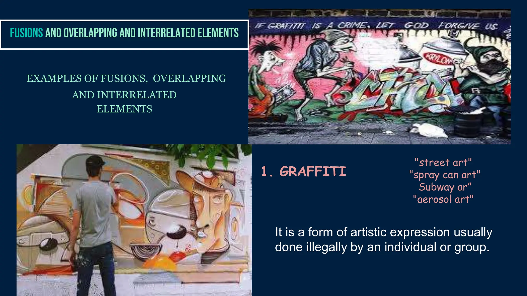 EXAMPLES OF FUSIONS, OVERLAPPING
AND INTERRELATED
ELEMENTS
FUSIONS AND OVERLAPPING AND INTERRELATED ELEMENTS
1. GRAFFITI
"street art"
"spray can art"
Subway ar”
"aerosol art"
It is a form of artistic expression usually
done illegally by an individual or group.
 