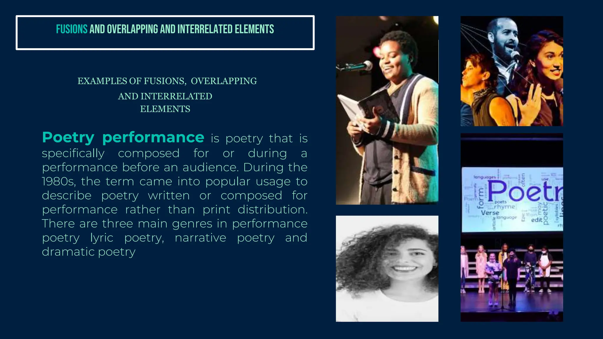 Poetry performance is poetry that is
specifically composed for or during a
performance before an audience. During the
1980s, the term came into popular usage to
describe poetry written or composed for
performance rather than print distribution.
There are three main genres in performance
poetry lyric poetry, narrative poetry and
dramatic poetry
EXAMPLES OF FUSIONS, OVERLAPPING
AND INTERRELATED
ELEMENTS
FUSIONS AND OVERLAPPING AND INTERRELATED ELEMENTS
 