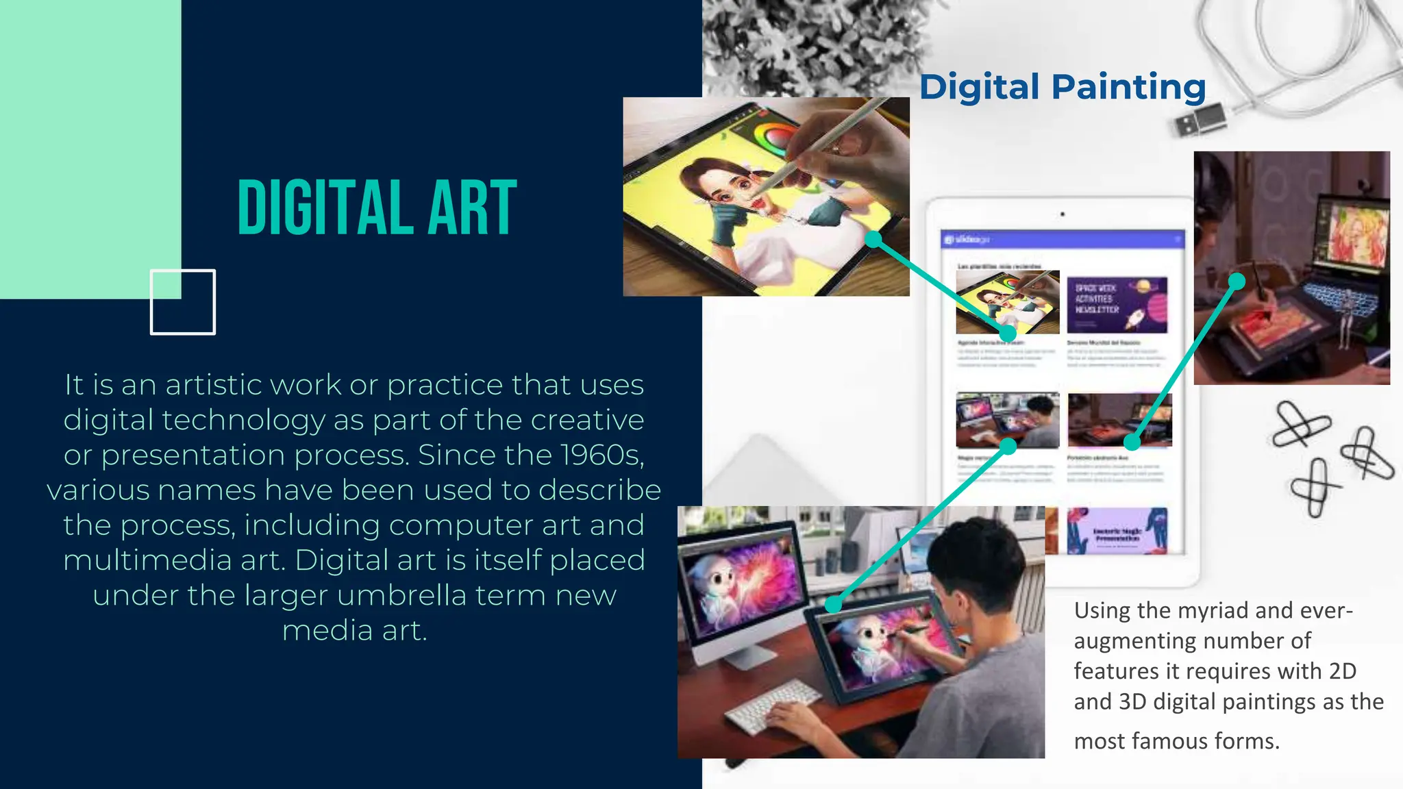 Digital Art
It is an artistic work or practice that uses
digital technology as part of the creative
or presentation process. Since the 1960s,
various names have been used to describe
the process, including computer art and
multimedia art. Digital art is itself placed
under the larger umbrella term new
media art.
Digital Painting
Using the myriad and ever-
augmenting number of
features it requires with 2D
and 3D digital paintings as the
most famous forms.
 