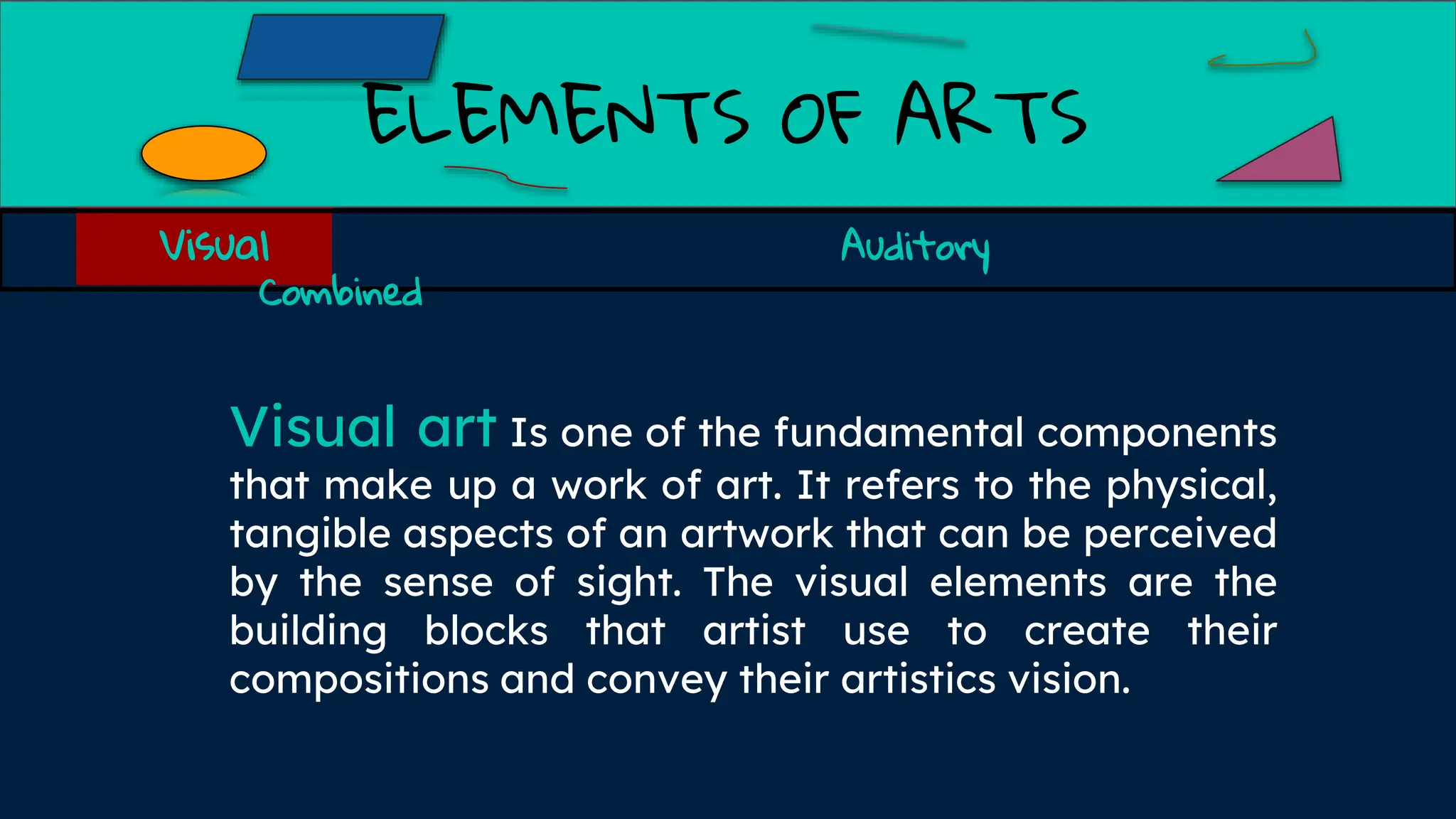 ELEMENTS OF ARTS
Visual art Is one of the fundamental components
that make up a work of art. It refers to the physical,
tangible aspects of an artwork that can be perceived
by the sense of sight. The visual elements are the
building blocks that artist use to create their
compositions and convey their artistics vision.
Visual Auditory
Combined
 