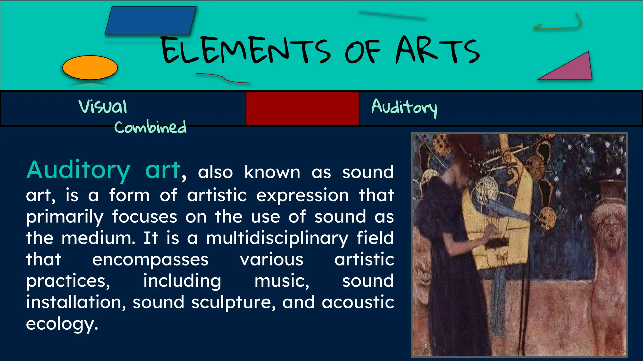 ELEMENTS OF ARTS
Visual Auditory
Combined
Auditory art, also known as sound
art, is a form of artistic expression that
primarily focuses on the use of sound as
the medium. It is a multidisciplinary field
that encompasses various artistic
practices, including music, sound
installation, sound sculpture, and acoustic
ecology.
 