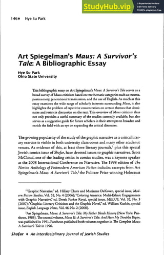 HyeSuPark
Art Spiegelman's Maus: A Survivor's
Tale: A Bibliographic Essay
Hye Su Park
Ohio State University
Ihis bibliographic essay on Art Spiegelman's Maus: A Survivor's Tale serves as a
broad survey of Maus criticism based on ten thematic categories such as trauma,
posrmemory, generational transmission, and the use of English. As much as this
essay examines the wide range of scholarly interests surrounding Maus, it also
highlights rhe problem of repetitive concentration on certain themes that domi-
nates and restricts discussion on the text. This overview of Maus criticism thus
not only provides a useful summary of the studies currently available, but also
serves as a suggestive guide for future scholars in their attempts to broaden and
enrich the Held with an eye on expanding the critical discourse.
The growing popularity of the study of the graphic narrative as a critical liter-
ary exercise is visible in both university classrooms and many other academic
venues. As evidence of this, at least three literary journals,' plus this special
Jewish comics issue of Shofar, have devoted issues to graphic narratives. Scott
McCloud, one of the leading critics in comics studies, was a keynote speaker
at the 2008 International Conference on Narrative. The 1998 edition of The
Norton Anthology of Postmodern American Fiction includes excerpts from Art
Spiegelman's Maus: A Survivor's Tale,^ the Pulitzer Prize-winning Holocaust
'"Graphic Narrative," ed. Hillary Chute and Marianne DeKoven, special issue. Mod-
ern Fiction Studies, Vol. 52, No. 4 (2006); "Coloring America: Multi-Ethnic Engagements
with Graphic Narrative," ed. Derek Parker Royal, special issue, MELUS, Vol. 32, No. 3
(2007); "Graphia: Literary Criticism and the Graphic Novel," ed. William Kuskin, special
issue, English Language Notes, Vol. 46, No. 2 (2008).
^Art Spiegelman, Maus: A Survivor's Tale: My Father Bleeds History (New York: Pan-
theon, 1986). The second volume. Maus II: A Survivor's Tale: And Here My Troubles Began,
was published in 1991. Pantheon published both volumes together in líie Complete Maus:
A Survivor's Tale in 1996.
Shofar • An Interdisciplinary Journal of Jewish Studies
 