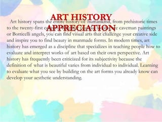 Art history spans the entire history of humankind, from prehistoric times
to the twenty-first century. Whether you like to observe caveman paintings
or Botticelli angels, you can find visual arts that challenge your creative side
and inspire you to find beauty in manmade forms. In modern times, art
history has emerged as a discipline that specializes in teaching people how to
evaluate and interpret works of art based on their own perspective. Art
history has frequently been criticized for its subjectivity because the
definition of what is beautiful varies from individual to individual. Learning
to evaluate what you see by building on the art forms you already know can
develop your aesthetic understanding.
 