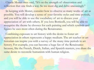 Claude Monet once said, “It’s on the strength of observation and
reflection that one finds a way. So we must dig and delve unceasingly.”
In keeping with Monet, consider how to observe as many works of art as
possible. You will develop a sense of your favorite styles and time periods,
and you will be able to use the vocabulary of art to discuss your
appreciation of art with others. If you love Botticelli, you will be able to
recognize the theme he chooses for each painting and which symbols and
figures he uses most often during the Renaissance.
Combining exposure to art history with the desire to foster art
appreciation in others represents a happy medium. The art teacher or art
historian can inspire you with a survey of the many time periods in art
history. For example, you can become a huge fan of the Renaissance
because, like the French, Dutch, Italian, and Spanish masters, you share the
same desire to reconcile humanism with human religion.
 