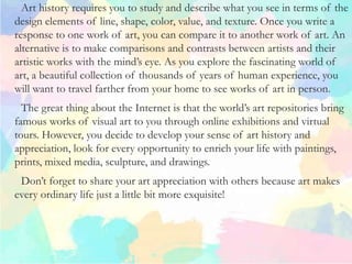 Art history requires you to study and describe what you see in terms of the
design elements of line, shape, color, value, and texture. Once you write a
response to one work of art, you can compare it to another work of art. An
alternative is to make comparisons and contrasts between artists and their
artistic works with the mind’s eye. As you explore the fascinating world of
art, a beautiful collection of thousands of years of human experience, you
will want to travel farther from your home to see works of art in person.
The great thing about the Internet is that the world’s art repositories bring
famous works of visual art to you through online exhibitions and virtual
tours. However, you decide to develop your sense of art history and
appreciation, look for every opportunity to enrich your life with paintings,
prints, mixed media, sculpture, and drawings.
Don’t forget to share your art appreciation with others because art makes
every ordinary life just a little bit more exquisite!
 