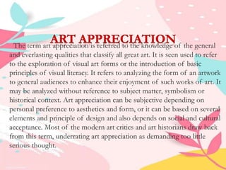 The term art appreciation is referred to the knowledge of the general
and everlasting qualities that classify all great art. It is seen used to refer
to the exploration of visual art forms or the introduction of basic
principles of visual literacy. It refers to analyzing the form of an artwork
to general audiences to enhance their enjoyment of such works of art. It
may be analyzed without reference to subject matter, symbolism or
historical context. Art appreciation can be subjective depending on
personal preference to aesthetics and form, or it can be based on several
elements and principle of design and also depends on social and cultural
acceptance. Most of the modern art critics and art historians draw back
from this term, underrating art appreciation as demanding too little
serious thought.
 