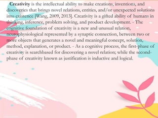 Creativity is the intellectual ability to make creations, inventions, and
discoveries that brings novel relations, entities, and/or unexpected solutions
into existence [Wang, 2009, 2013]. Creativity is a gifted ability of humans in
thinking, inference, problem solving, and product development. - The
cognitive foundation of creativity is a new and unusual relation,
neurophysiological represented by a synaptic connection, between two or
more objects that generates a novel and meaningful concept, solution,
method, explanation, or product. - As a cognitive process, the first-phase of
creativity is searchbased for discovering a novel relation; while the second-
phase of creativity known as justification is inductive and logical.
 