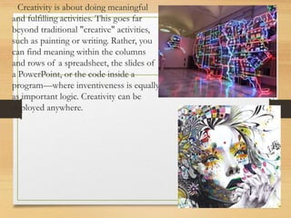 Creativity is about doing meaningful
and fulfilling activities. This goes far
beyond traditional "creative" activities,
such as painting or writing. Rather, you
can find meaning within the columns
and rows of a spreadsheet, the slides of
a PowerPoint, or the code inside a
program—where inventiveness is equally
as important logic. Creativity can be
deployed anywhere.
 