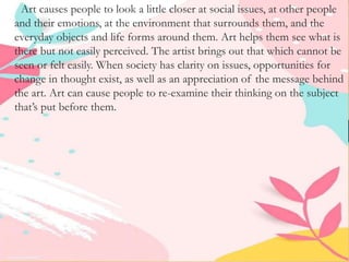 Art causes people to look a little closer at social issues, at other people
and their emotions, at the environment that surrounds them, and the
everyday objects and life forms around them. Art helps them see what is
there but not easily perceived. The artist brings out that which cannot be
seen or felt easily. When society has clarity on issues, opportunities for
change in thought exist, as well as an appreciation of the message behind
the art. Art can cause people to re-examine their thinking on the subject
that’s put before them.
 