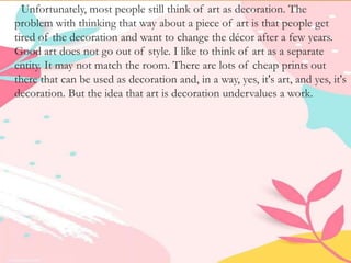 Unfortunately, most people still think of art as decoration. The
problem with thinking that way about a piece of art is that people get
tired of the decoration and want to change the décor after a few years.
Good art does not go out of style. I like to think of art as a separate
entity. It may not match the room. There are lots of cheap prints out
there that can be used as decoration and, in a way, yes, it's art, and yes, it's
decoration. But the idea that art is decoration undervalues a work.
 