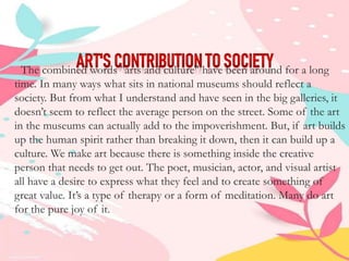 The combined words "arts and culture" have been around for a long
time. In many ways what sits in national museums should reflect a
society. But from what I understand and have seen in the big galleries, it
doesn’t seem to reflect the average person on the street. Some of the art
in the museums can actually add to the impoverishment. But, if art builds
up the human spirit rather than breaking it down, then it can build up a
culture. We make art because there is something inside the creative
person that needs to get out. The poet, musician, actor, and visual artist
all have a desire to express what they feel and to create something of
great value. It’s a type of therapy or a form of meditation. Many do art
for the pure joy of it.
 