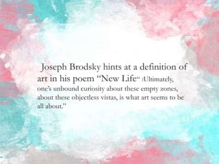 Joseph Brodsky hints at a definition of
art in his poem “New Life“ :Ultimately,
one’s unbound curiosity about these empty zones,
about these objectless vistas, is what art seems to be
all about.”
 