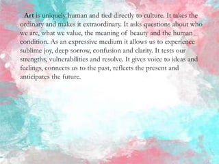 Art is uniquely human and tied directly to culture. It takes the
ordinary and makes it extraordinary. It asks questions about who
we are, what we value, the meaning of beauty and the human
condition. As an expressive medium it allows us to experience
sublime joy, deep sorrow, confusion and clarity. It tests our
strengths, vulnerabilities and resolve. It gives voice to ideas and
feelings, connects us to the past, reflects the present and
anticipates the future.
 