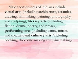 Major constituents of the arts include
visual arts (including architecture, ceramics,
drawing, filmmaking, painting, photography,
and sculpting), literary arts (including
fiction, drama, poetry, and prose),
performing arts (including dance, music,
and theatre), and culinary arts (including
cooking, chocolate making and winemaking).
 