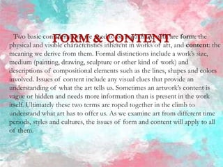 Two basic considerations we need to be acquainted with are form: the
physical and visible characteristics inherent in works of art, and content: the
meaning we derive from them. Formal distinctions include a work’s size,
medium (painting, drawing, sculpture or other kind of work) and
descriptions of compositional elements such as the lines, shapes and colors
involved. Issues of content include any visual clues that provide an
understanding of what the art tells us. Sometimes an artwork’s content is
vague or hidden and needs more information than is present in the work
itself. Ultimately these two terms are roped together in the climb to
understand what art has to offer us. As we examine art from different time
periods, styles and cultures, the issues of form and content will apply to all
of them.
 